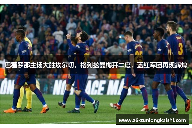 巴塞罗那主场大胜埃尔切，格列兹曼梅开二度，蓝红军团再现辉煌