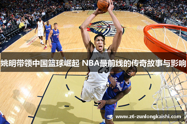 姚明带领中国篮球崛起 NBA最前线的传奇故事与影响