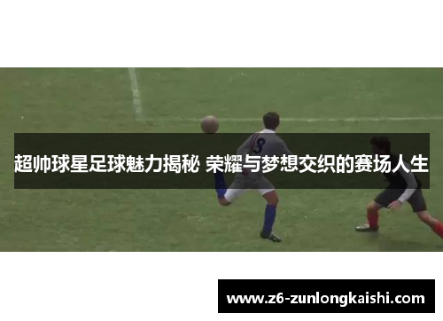 超帅球星足球魅力揭秘 荣耀与梦想交织的赛场人生