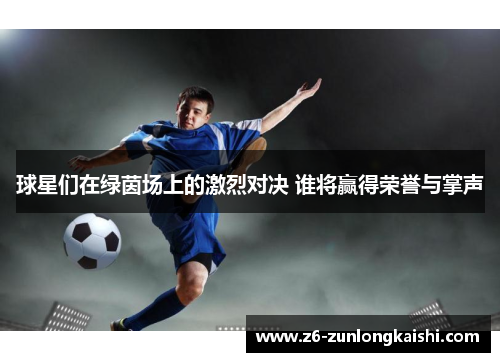 球星们在绿茵场上的激烈对决 谁将赢得荣誉与掌声