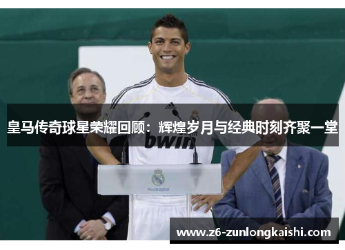 皇马传奇球星荣耀回顾：辉煌岁月与经典时刻齐聚一堂