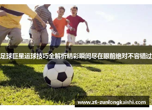 足球巨星运球技巧全解析精彩瞬间尽在眼前绝对不容错过