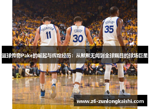 篮球传奇Pake的崛起与辉煌经历：从默默无闻到全球瞩目的球场巨星