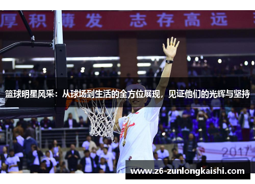 篮球明星风采：从球场到生活的全方位展现，见证他们的光辉与坚持