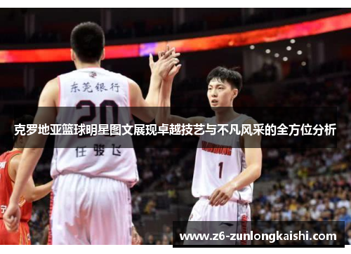 克罗地亚篮球明星图文展现卓越技艺与不凡风采的全方位分析